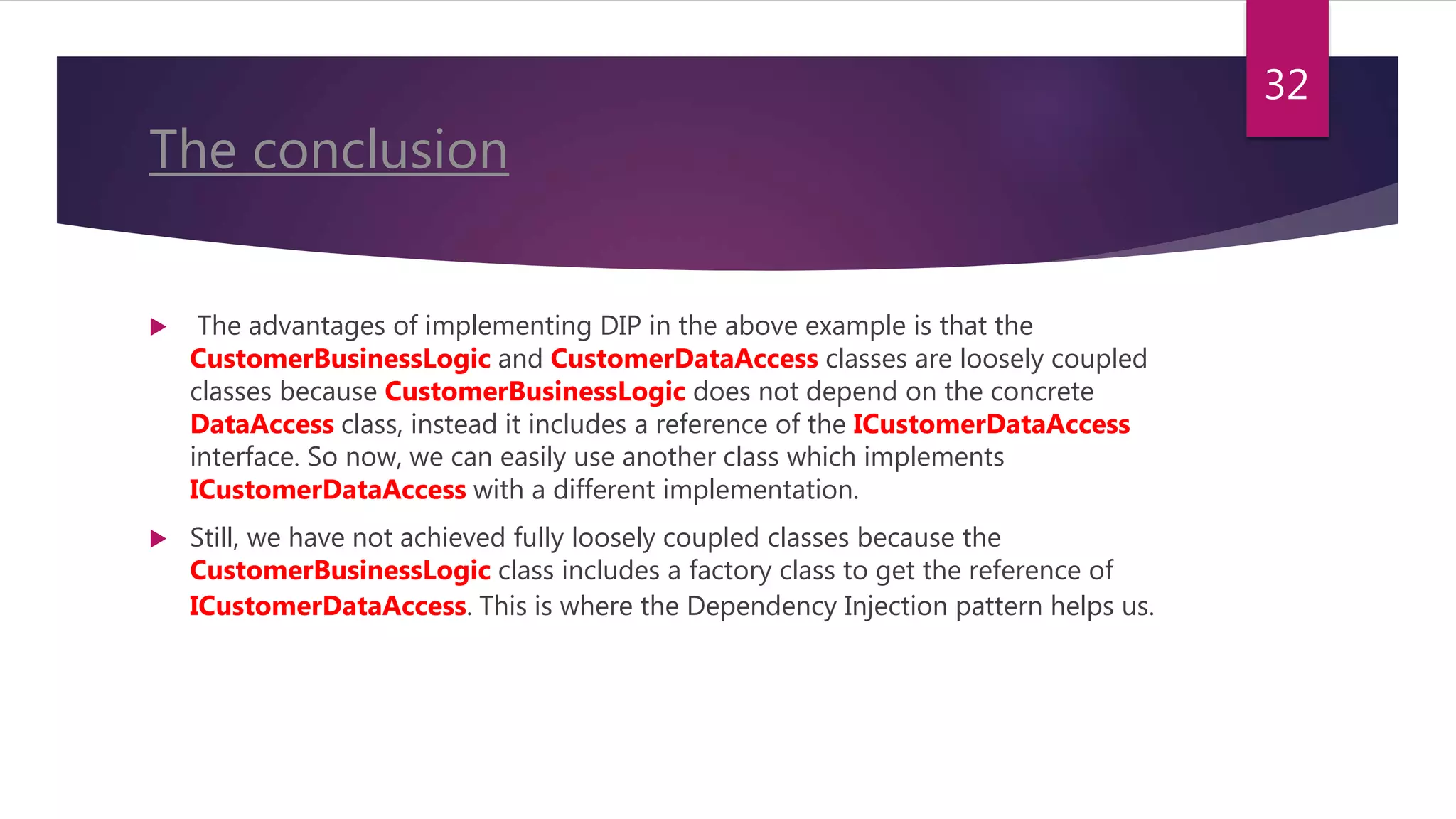 The conclusion
 The advantages of implementing DIP in the above example is that the
CustomerBusinessLogic and CustomerDataAccess classes are loosely coupled
classes because CustomerBusinessLogic does not depend on the concrete
DataAccess class, instead it includes a reference of the ICustomerDataAccess
interface. So now, we can easily use another class which implements
ICustomerDataAccess with a different implementation.
 Still, we have not achieved fully loosely coupled classes because the
CustomerBusinessLogic class includes a factory class to get the reference of
ICustomerDataAccess. This is where the Dependency Injection pattern helps us.
32
 