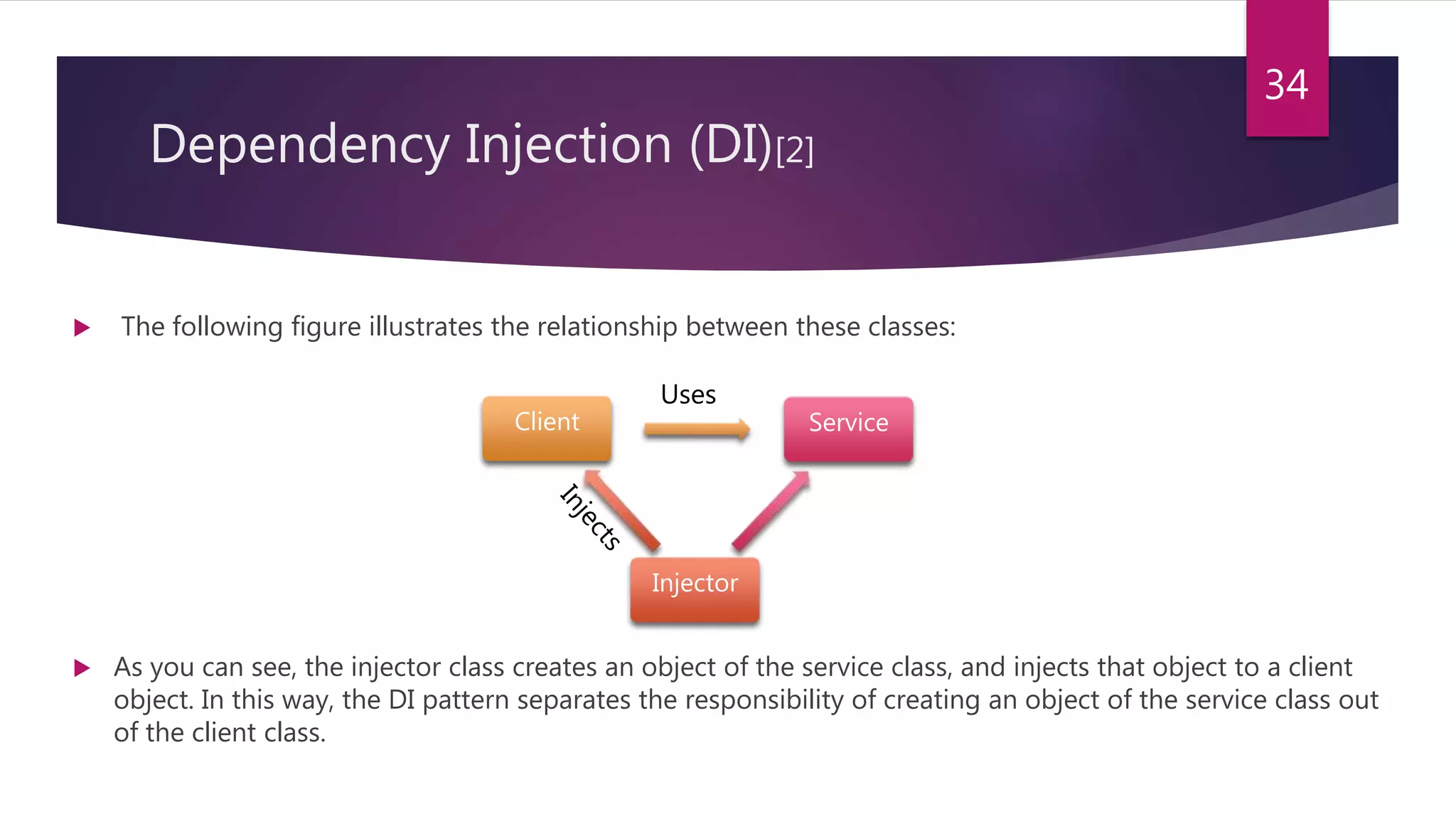 Dependency Injection (DI)[2]
 The following figure illustrates the relationship between these classes:
 As you can see, the injector class creates an object of the service class, and injects that object to a client
object. In this way, the DI pattern separates the responsibility of creating an object of the service class out
of the client class.
34
Service
Injector
Client
Uses
 