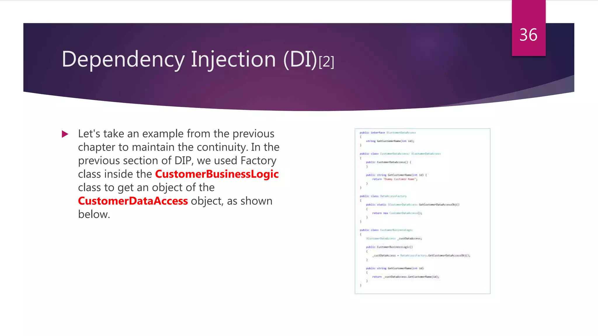 Dependency Injection (DI)[2]
 Let's take an example from the previous
chapter to maintain the continuity. In the
previous section of DIP, we used Factory
class inside the CustomerBusinessLogic
class to get an object of the
CustomerDataAccess object, as shown
below.
36
 