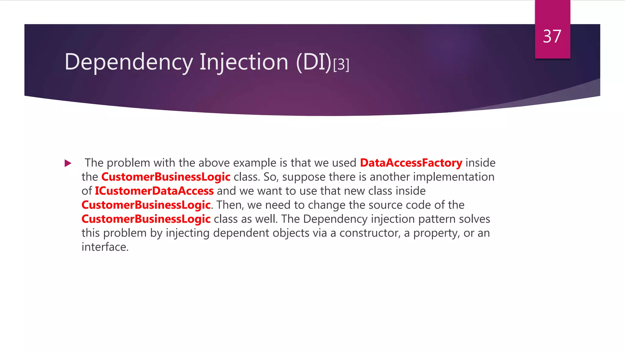 Dependency Injection (DI)[3]
 The problem with the above example is that we used DataAccessFactory inside
the CustomerBusinessLogic class. So, suppose there is another implementation
of ICustomerDataAccess and we want to use that new class inside
CustomerBusinessLogic. Then, we need to change the source code of the
CustomerBusinessLogic class as well. The Dependency injection pattern solves
this problem by injecting dependent objects via a constructor, a property, or an
interface.
37
 