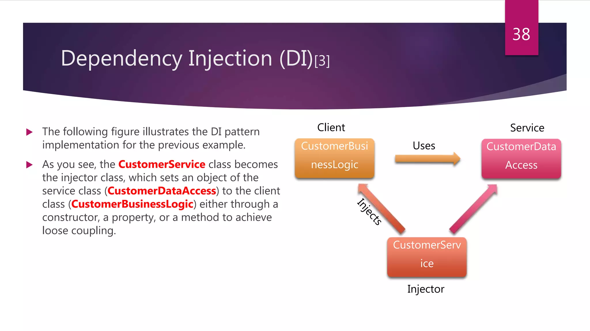 Dependency Injection (DI)[3]
 The following figure illustrates the DI pattern
implementation for the previous example.
 As you see, the CustomerService class becomes
the injector class, which sets an object of the
service class (CustomerDataAccess) to the client
class (CustomerBusinessLogic) either through a
constructor, a property, or a method to achieve
loose coupling.
38
CustomerData
Access
CustomerServ
ice
CustomerBusi
nessLogic
Uses
Injector
ServiceClient
 