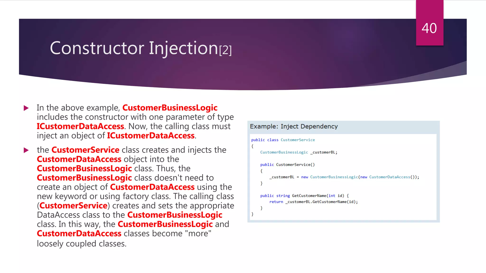 Constructor Injection[2]
 In the above example, CustomerBusinessLogic
includes the constructor with one parameter of type
ICustomerDataAccess. Now, the calling class must
inject an object of ICustomerDataAccess.
 the CustomerService class creates and injects the
CustomerDataAccess object into the
CustomerBusinessLogic class. Thus, the
CustomerBusinessLogic class doesn't need to
create an object of CustomerDataAccess using the
new keyword or using factory class. The calling class
(CustomerService) creates and sets the appropriate
DataAccess class to the CustomerBusinessLogic
class. In this way, the CustomerBusinessLogic and
CustomerDataAccess classes become "more"
loosely coupled classes.
40
 