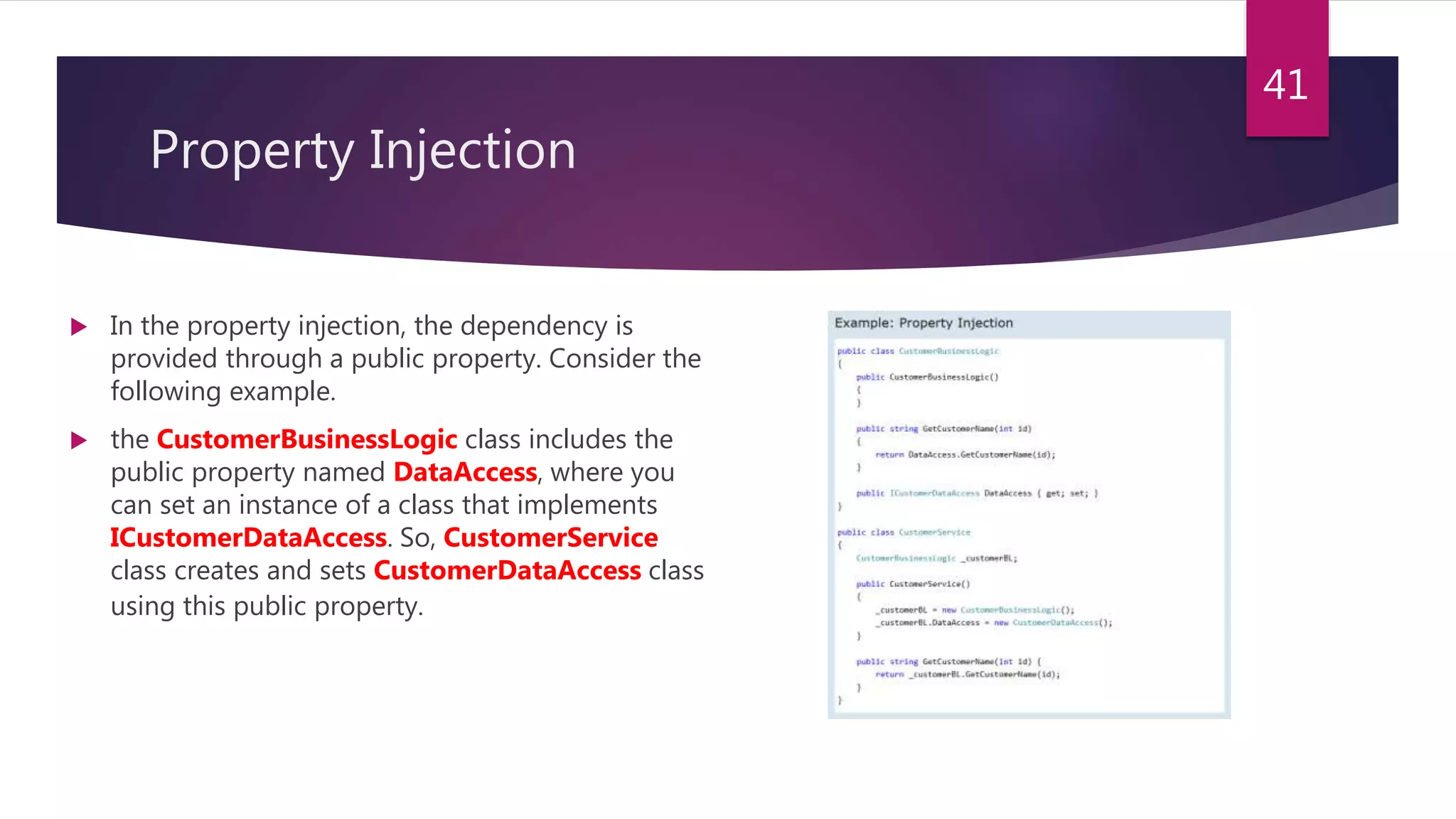 Property Injection
 In the property injection, the dependency is
provided through a public property. Consider the
following example.
 the CustomerBusinessLogic class includes the
public property named DataAccess, where you
can set an instance of a class that implements
ICustomerDataAccess. So, CustomerService
class creates and sets CustomerDataAccess class
using this public property.
41
 