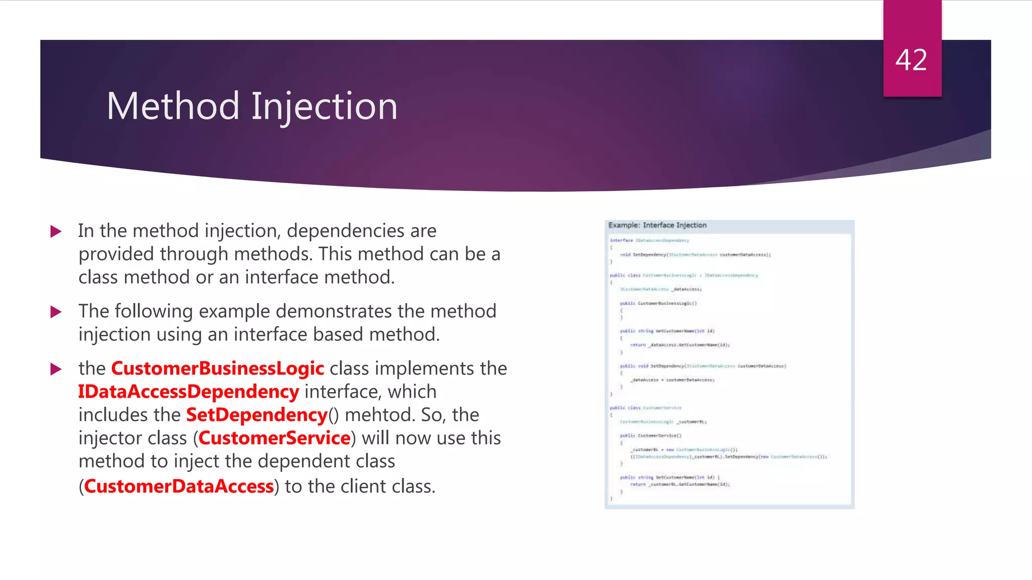 Method Injection
 In the method injection, dependencies are
provided through methods. This method can be a
class method or an interface method.
 The following example demonstrates the method
injection using an interface based method.
 the CustomerBusinessLogic class implements the
IDataAccessDependency interface, which
includes the SetDependency() mehtod. So, the
injector class (CustomerService) will now use this
method to inject the dependent class
(CustomerDataAccess) to the client class.
42
 