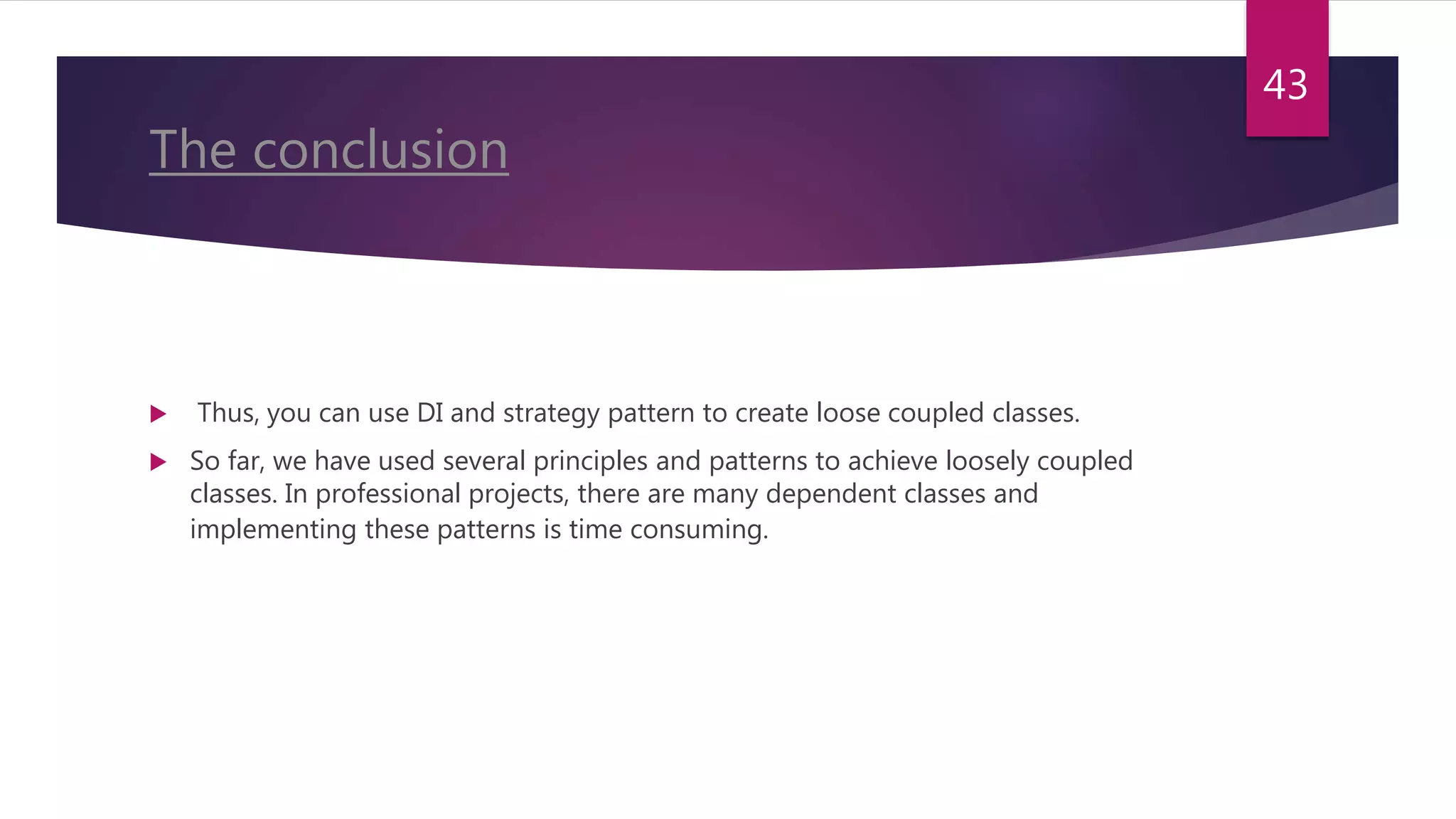 The conclusion
 Thus, you can use DI and strategy pattern to create loose coupled classes.
 So far, we have used several principles and patterns to achieve loosely coupled
classes. In professional projects, there are many dependent classes and
implementing these patterns is time consuming.
43
 