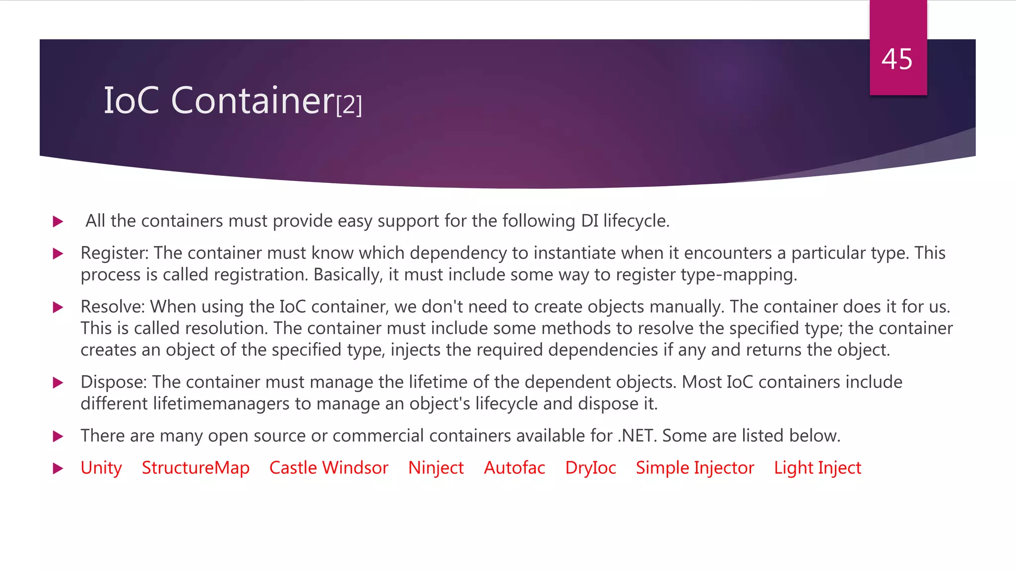 IoC Container[2]
 All the containers must provide easy support for the following DI lifecycle.
 Register: The container must know which dependency to instantiate when it encounters a particular type. This
process is called registration. Basically, it must include some way to register type-mapping.
 Resolve: When using the IoC container, we don't need to create objects manually. The container does it for us.
This is called resolution. The container must include some methods to resolve the specified type; the container
creates an object of the specified type, injects the required dependencies if any and returns the object.
 Dispose: The container must manage the lifetime of the dependent objects. Most IoC containers include
different lifetimemanagers to manage an object's lifecycle and dispose it.
 There are many open source or commercial containers available for .NET. Some are listed below.
 Unity StructureMap Castle Windsor Ninject Autofac DryIoc Simple Injector Light Inject
45
 