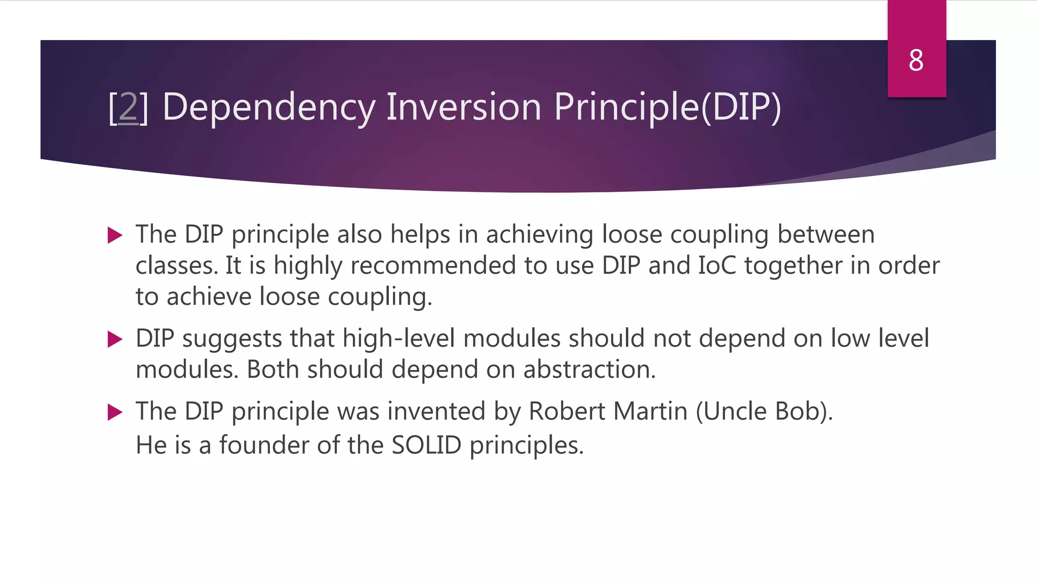 [2] Dependency Inversion Principle(DIP)
 The DIP principle also helps in achieving loose coupling between
classes. It is highly recommended to use DIP and IoC together in order
to achieve loose coupling.
 DIP suggests that high-level modules should not depend on low level
modules. Both should depend on abstraction.
 The DIP principle was invented by Robert Martin (Uncle Bob).
He is a founder of the SOLID principles.
8
 