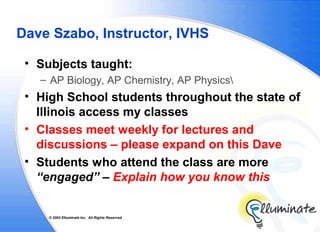 Dave Szabo, Instructor, IVHS

 • Subjects taught:
   – AP Biology, AP Chemistry, AP Physics
 • High School students throughout the state of
   Illinois access my classes
 • Classes meet weekly for lectures and
   discussions – please expand on this Dave
 • Students who attend the class are more
   “engaged” – Explain how you know this


     © 2002 Elluminate Inc. All Rights Reserved.
 