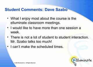 Student Comments: Dave Szabo

 • What I enjoy most about the course is the
   elluminate classroom meetings.
 • I would like to have more than one session a
   week.
 • There is not a lot of student to student interaction.
   Mr. Szabo talks too much!
 • I can’t make the scheduled times.



     © 2002 Elluminate Inc. All Rights Reserved.
 