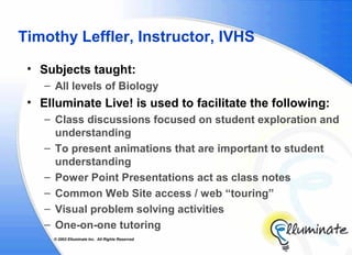 Timothy Leffler, Instructor, IVHS

 • Subjects taught:
    – All levels of Biology
 • Elluminate Live! is used to facilitate the following:
    – Class discussions focused on student exploration and
      understanding
    – To present animations that are important to student
      understanding
    – Power Point Presentations act as class notes
    – Common Web Site access / web “touring”
    – Visual problem solving activities
    – One-on-one tutoring
     © 2002 Elluminate Inc. All Rights Reserved.
 