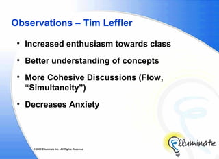Observations – Tim Leffler

 • Increased enthusiasm towards class

 • Better understanding of concepts

 • More Cohesive Discussions (Flow,
   “Simultaneity”)
 • Decreases Anxiety




     © 2002 Elluminate Inc. All Rights Reserved.
 