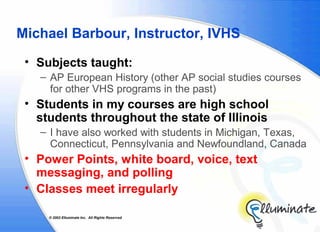 Michael Barbour, Instructor, IVHS
 • Subjects taught:
   – AP European History (other AP social studies courses
     for other VHS programs in the past)
 • Students in my courses are high school
   students throughout the state of Illinois
   – I have also worked with students in Michigan, Texas,
     Connecticut, Pennsylvania and Newfoundland, Canada
 • Power Points, white board, voice, text
   messaging, and polling
 • Classes meet irregularly

     © 2002 Elluminate Inc. All Rights Reserved.
 