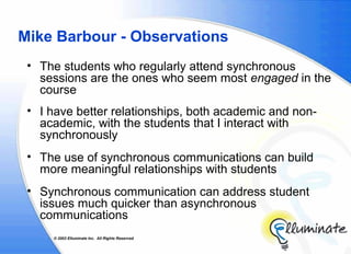 Mike Barbour - Observations
 • The students who regularly attend synchronous
   sessions are the ones who seem most engaged in the
   course
 • I have better relationships, both academic and non-
   academic, with the students that I interact with
   synchronously
 • The use of synchronous communications can build
   more meaningful relationships with students
 • Synchronous communication can address student
   issues much quicker than asynchronous
   communications
     © 2002 Elluminate Inc. All Rights Reserved.
 