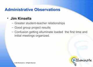 Administrative Observations

 • Jim Kinsella
   – Greater student-teacher relationships
   – Good group project results
   – Confusion getting elluminate loaded the first time and
     initial meetings organized.




     © 2002 Elluminate Inc. All Rights Reserved.
 