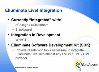 Elluminate Live! Integration

 • Currently “Integrated” with:
   – eCollege / eClassroom
   – Blackboard
 • Integration in Development
   – WebCT
 • Elluminate Software Development Kit (SDK)
   – Provide clients with tools necessary to integrate
     Elluminate Live! into almost any LMCS / LMS / CMS
     provider

     © 2002 Elluminate Inc. All Rights Reserved.
 