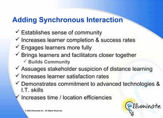 Adding Synchronous Interaction
 Establishes sense of community
 Increases learner completion & success rates
 Engages learners more fully
 Brings learners and facilitators closer together
    Builds Community
 Assuages stakeholder suspicion of distance learning
 Increases learner satisfaction rates
 Demonstrates commitment to advanced technologies &
  I.T. skills
 Increases time / location efficiencies

    © 2002 Elluminate Inc. All Rights Reserved.
 