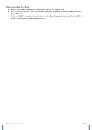 Shuhab-u-Tariq (www.shuhab.com) Page 19
Recommended Reading
 Robert C. Martin, Micah Martin (2006) Agile Principles, Patterns, and Practices in C#
 Erich Gamma, John Vlissides, Ralph Johnson, Richard Helm (1994) Design Patterns: Elements of Reusable Object-
Oriented Software
 Martin Fowler (2004) Inversion of Control Containers and the Dependency Injection pattern [online]. Available at:
http://www.martinfowler.com/articles/injection.html
 