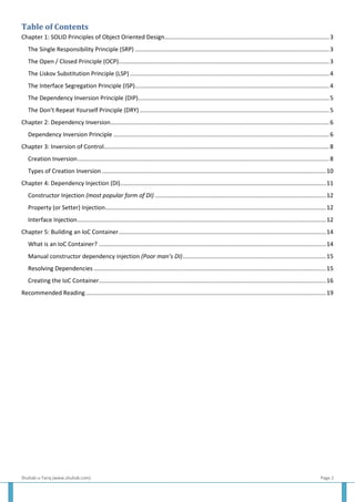 Shuhab-u-Tariq (www.shuhab.com) Page 2
Table of Contents
Chapter 1: SOLID Principles of Object Oriented Design....................................................................................................3
The Single Responsibility Principle (SRP) ......................................................................................................................3
The Open / Closed Principle (OCP)................................................................................................................................3
The Liskov Substitution Principle (LSP) .........................................................................................................................4
The Interface Segregation Principle (ISP)......................................................................................................................4
The Dependency Inversion Principle (DIP)....................................................................................................................5
The Don’t Repeat Yourself Principle (DRY) ...................................................................................................................5
Chapter 2: Dependency Inversion.....................................................................................................................................6
Dependency Inversion Principle ...................................................................................................................................6
Chapter 3: Inversion of Control.........................................................................................................................................8
Creation Inversion.........................................................................................................................................................8
Types of Creation Inversion ........................................................................................................................................10
Chapter 4: Dependency Injection (DI).............................................................................................................................11
Constructor Injection (most popular form of DI) ........................................................................................................12
Property (or Setter) Injection......................................................................................................................................12
Interface Injection.......................................................................................................................................................12
Chapter 5: Building an IoC Container..............................................................................................................................14
What is an IoC Container? ..........................................................................................................................................14
Manual constructor dependency injection (Poor man’s DI).......................................................................................15
Resolving Dependencies .............................................................................................................................................15
Creating the IoC Container..........................................................................................................................................16
Recommended Reading..................................................................................................................................................19
 