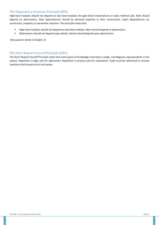 Shuhab-u-Tariq (www.shuhab.com) Page 5
The Dependency Inversion Principle (DIP)
High-level modules should not depend on low level modules through direct instantiations or static method calls. Both should
depend on abstractions. Class dependencies should be declared explicitly in their constructors. Inject dependencies via
constructor, property, or parameter injection. The principle states that:
 High-level modules should not depend on low level modules. Both should depend on abstractions.
 Abstractions should not depend upon details. Details should depend upon abstractions.
(Discussed in detail in Chapter 2)
The Don’t Repeat Yourself Principle (DRY)
The Don’t Repeat Yourself Principle states that every piece of knowledge must have a single, unambiguous representation in the
system. Repetition in logic calls for abstraction. Repetition in process calls for automation. Code must be refactored to remove
repetition that breeds errors and waste.
 