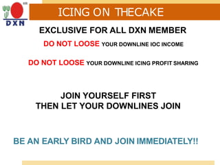 ICING ON THECAKE
EXCLUSIVE FOR ALL DXN MEMBER
DO NOT LOOSE YOUR DOWNLINE IOC INCOME
DO NOT LOOSE YOUR DOWNLINE ICING PROFIT SHARING
JOIN YOURSELF FIRST
THEN LET YOUR DOWNLINES JOIN
BE AN EARLY BIRD AND JOIN IMMEDIATELY!!
 