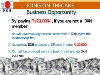 ICING ON THECAKE
Business Opportunity
By paying Rs20,000/-,if you are not a DXN
member
1. Youwill automatically become amember of DXN (savethe
membershipfee)
2. Youcan buy DXN products at DPprice in total Rs20,000/-
3. You will be provided with the basic trainingto do DXN
business
 