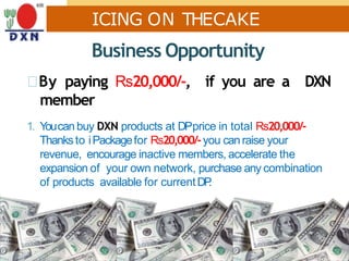 ICING ON THECAKE
Business Opportunity
By paying Rs20,000/-, if you are a DXN
member
1. Youcan buy DXN products at DPprice in total Rs20,000/-
Thanksto iPackagefor Rs20,000/-you canraise your
revenue, encourage inactive members, accelerate the
expansion of your own network, purchase any combination
of products available for currentDP.
 