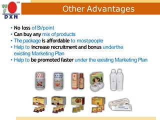 Other Advantages
• No loss ofSVpoint
• Can buy any mix ofproducts
• Thepackage is affordable to mostpeople
• Help to increase recruitment and bonus underthe
existing Marketing Plan
• Help to be promoted faster under the existing Marketing Plan
 
