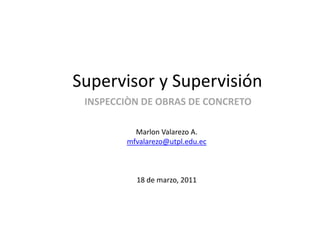 Supervisor y Supervisión INSPECCIÒN DE OBRAS DE CONCRETO Marlon Valarezo A. mfvalarezo@utpl.edu.ec 18 de marzo, 2011 