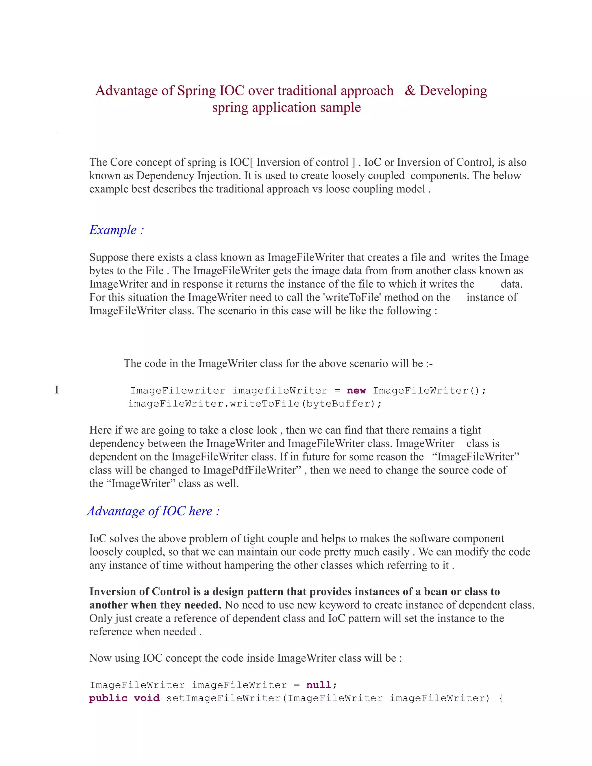 Advantage of Spring IOC over traditional approach & Developing 
spring application sample 
The Core concept of spring is IOC[ Inversion of control ] . IoC or Inversion of Control, is also 
known as Dependency Injection. It is used to create loosely coupled components. The below 
example best describes the traditional approach vs loose coupling model . 
Example : 
Suppose there exists a class known as ImageFileWriter that creates a file and writes the Image 
bytes to the File . The ImageFileWriter gets the image data from from another class known as 
ImageWriter and in response it returns the instance of the file to which it writes the data. 
For this situation the ImageWriter need to call the 'writeToFile' method on the instance of 
ImageFileWriter class. The scenario in this case will be like the following : 
The code in the ImageWriter class for the above scenario will be :- 
I ImageFilewriter imagefileWriter = new ImageFileWriter(); 
imageFileWriter.writeToFile(byteBuffer); 
Here if we are going to take a close look , then we can find that there remains a tight 
dependency between the ImageWriter and ImageFileWriter class. ImageWriter class is 
dependent on the ImageFileWriter class. If in future for some reason the “ImageFileWriter” 
class will be changed to ImagePdfFileWriter” , then we need to change the source code of 
the “ImageWriter” class as well. 
Advantage of IOC here : 
IoC solves the above problem of tight couple and helps to makes the software component 
loosely coupled, so that we can maintain our code pretty much easily . We can modify the code 
any instance of time without hampering the other classes which referring to it . 
Inversion of Control is a design pattern that provides instances of a bean or class to 
another when they needed. No need to use new keyword to create instance of dependent class. 
Only just create a reference of dependent class and IoC pattern will set the instance to the 
reference when needed . 
Now using IOC concept the code inside ImageWriter class will be : 
ImageFileWriter imageFileWriter = null; 
public void setImageFileWriter(ImageFileWriter imageFileWriter) { 
 