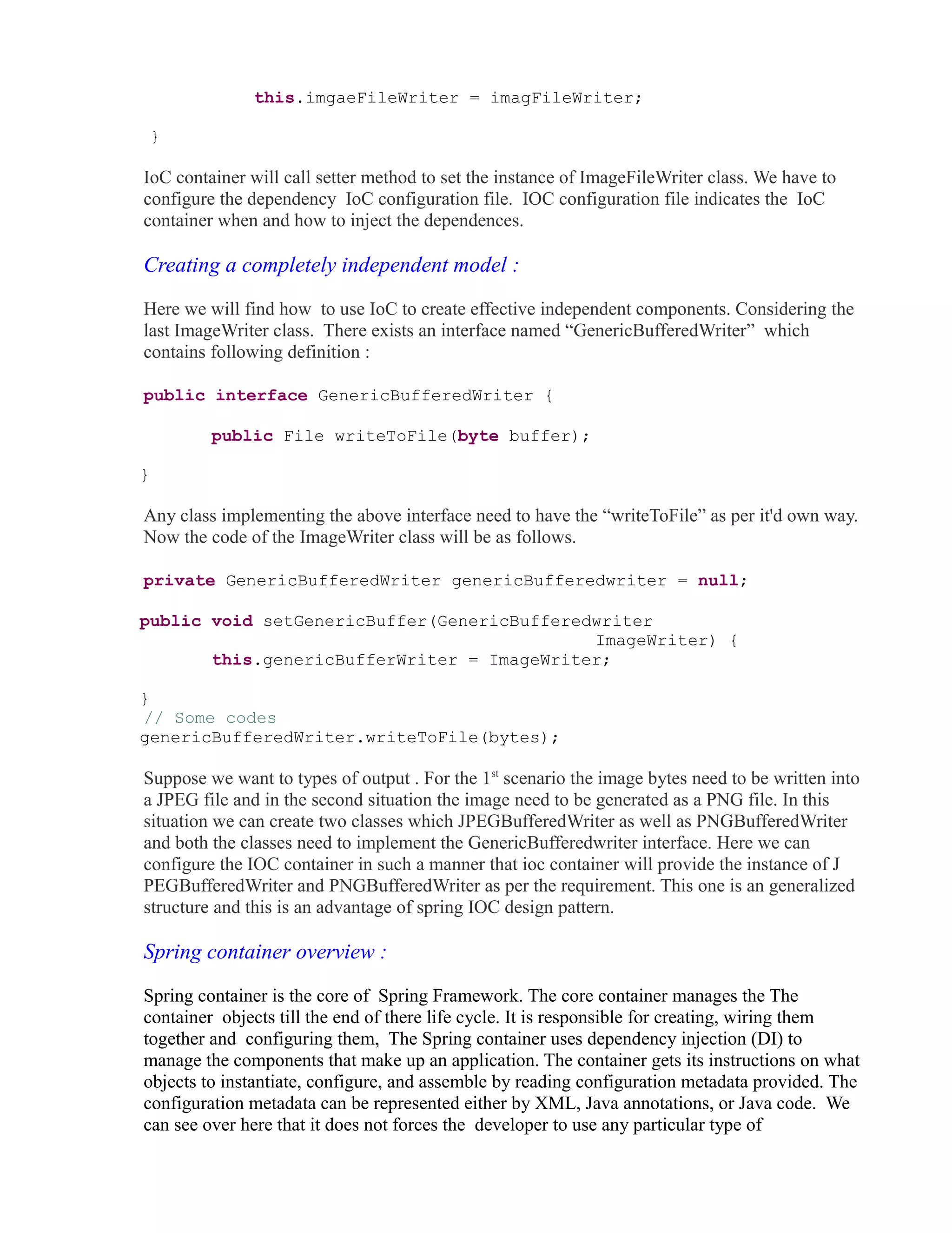 this.imgaeFileWriter = imagFileWriter; 
} 
IoC container will call setter method to set the instance of ImageFileWriter class. We have to 
configure the dependency IoC configuration file. IOC configuration file indicates the IoC 
container when and how to inject the dependences. 
Creating a completely independent model : 
Here we will find how to use IoC to create effective independent components. Considering the 
last ImageWriter class. There exists an interface named “GenericBufferedWriter” which 
contains following definition : 
public interface GenericBufferedWriter { 
public File writeToFile(byte buffer); 
} 
Any class implementing the above interface need to have the “writeToFile” as per it'd own way. 
Now the code of the ImageWriter class will be as follows. 
private GenericBufferedWriter genericBufferedwriter = null; 
public void setGenericBuffer(GenericBufferedwriter 
ImageWriter) { 
this.genericBufferWriter = ImageWriter; 
} 
// Some codes 
genericBufferedWriter.writeToFile(bytes); 
Suppose we want to types of output . For the 1st scenario the image bytes need to be written into 
a JPEG file and in the second situation the image need to be generated as a PNG file. In this 
situation we can create two classes which JPEGBufferedWriter as well as PNGBufferedWriter 
and both the classes need to implement the GenericBufferedwriter interface. Here we can 
configure the IOC container in such a manner that ioc container will provide the instance of J 
PEGBufferedWriter and PNGBufferedWriter as per the requirement. This one is an generalized 
structure and this is an advantage of spring IOC design pattern. 
Spring container overview : 
Spring container is the core of Spring Framework. The core container manages the The 
container objects till the end of there life cycle. It is responsible for creating, wiring them 
together and configuring them, The Spring container uses dependency injection (DI) to 
manage the components that make up an application. The container gets its instructions on what 
objects to instantiate, configure, and assemble by reading configuration metadata provided. The 
configuration metadata can be represented either by XML, Java annotations, or Java code. We 
can see over here that it does not forces the developer to use any particular type of 
 