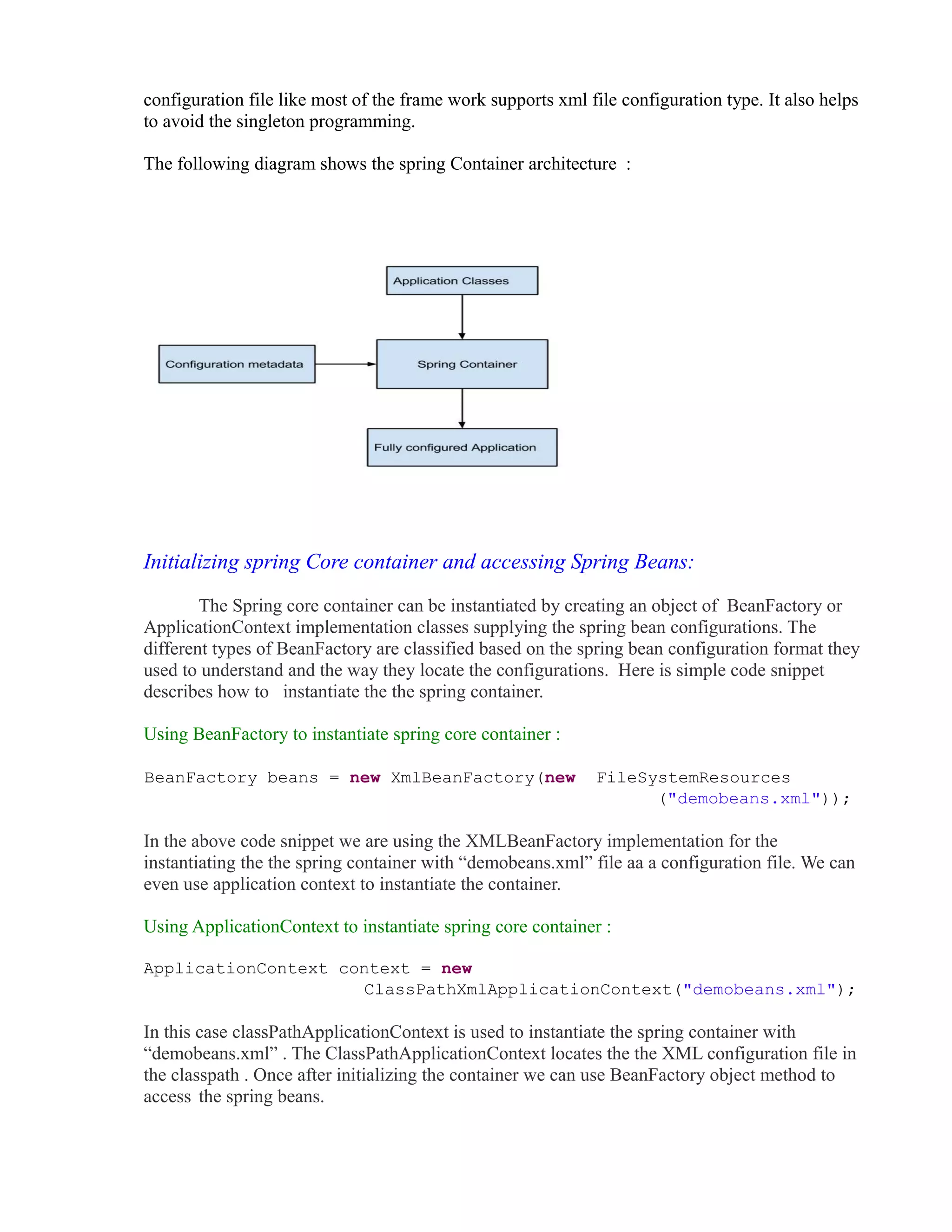 configuration file like most of the frame work supports xml file configuration type. It also helps 
to avoid the singleton programming. 
The following diagram shows the spring Container architecture : 
Initializing spring Core container and accessing Spring Beans: 
The Spring core container can be instantiated by creating an object of BeanFactory or 
ApplicationContext implementation classes supplying the spring bean configurations. The 
different types of BeanFactory are classified based on the spring bean configuration format they 
used to understand and the way they locate the configurations. Here is simple code snippet 
describes how to instantiate the the spring container. 
Using BeanFactory to instantiate spring core container : 
BeanFactory beans = new XmlBeanFactory(new FileSystemResources 
("demobeans.xml")); 
In the above code snippet we are using the XMLBeanFactory implementation for the 
instantiating the the spring container with “demobeans.xml” file aa a configuration file. We can 
even use application context to instantiate the container. 
Using ApplicationContext to instantiate spring core container : 
ApplicationContext context = new 
ClassPathXmlApplicationContext("demobeans.xml"); 
In this case classPathApplicationContext is used to instantiate the spring container with 
“demobeans.xml” . The ClassPathApplicationContext locates the the XML configuration file in 
the classpath . Once after initializing the container we can use BeanFactory object method to 
access the spring beans. 
 