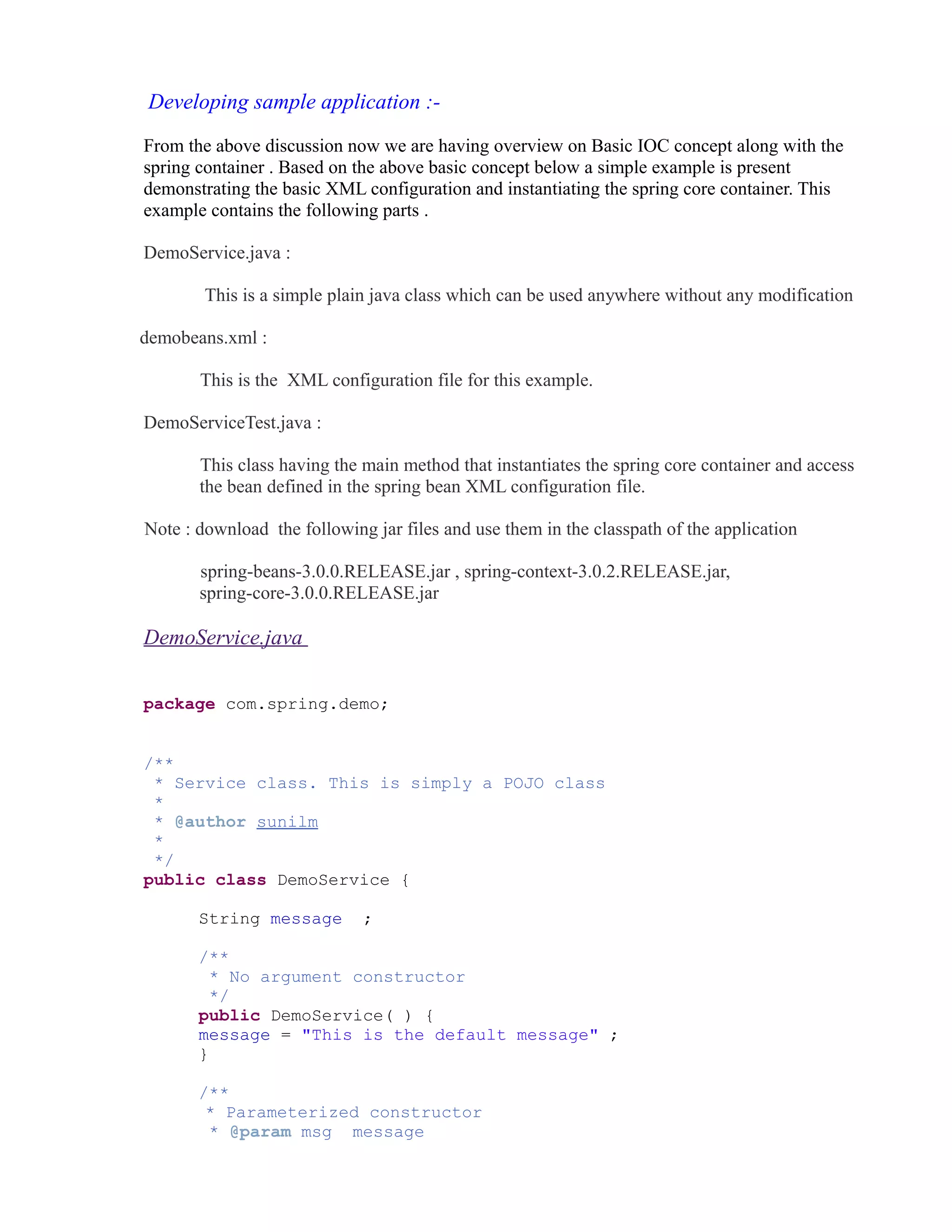 Developing sample application :- 
From the above discussion now we are having overview on Basic IOC concept along with the 
spring container . Based on the above basic concept below a simple example is present 
demonstrating the basic XML configuration and instantiating the spring core container. This 
example contains the following parts . 
DemoService.java : 
This is a simple plain java class which can be used anywhere without any modification 
demobeans.xml : 
This is the XML configuration file for this example. 
DemoServiceTest.java : 
This class having the main method that instantiates the spring core container and access 
the bean defined in the spring bean XML configuration file. 
Note : download the following jar files and use them in the classpath of the application 
spring-beans-3.0.0.RELEASE.jar , spring-context-3.0.2.RELEASE.jar, 
spring-core-3.0.0.RELEASE.jar 
DemoService.java 
package com.spring.demo; 
/** 
* Service class. This is simply a POJO class 
* 
* @author sunilm 
* 
*/ 
public class DemoService { 
String message ; 
/** 
* No argument constructor 
*/ 
public DemoService( ) { 
message = "This is the default message" ; 
} 
/** 
* Parameterized constructor 
* @param msg message 
 