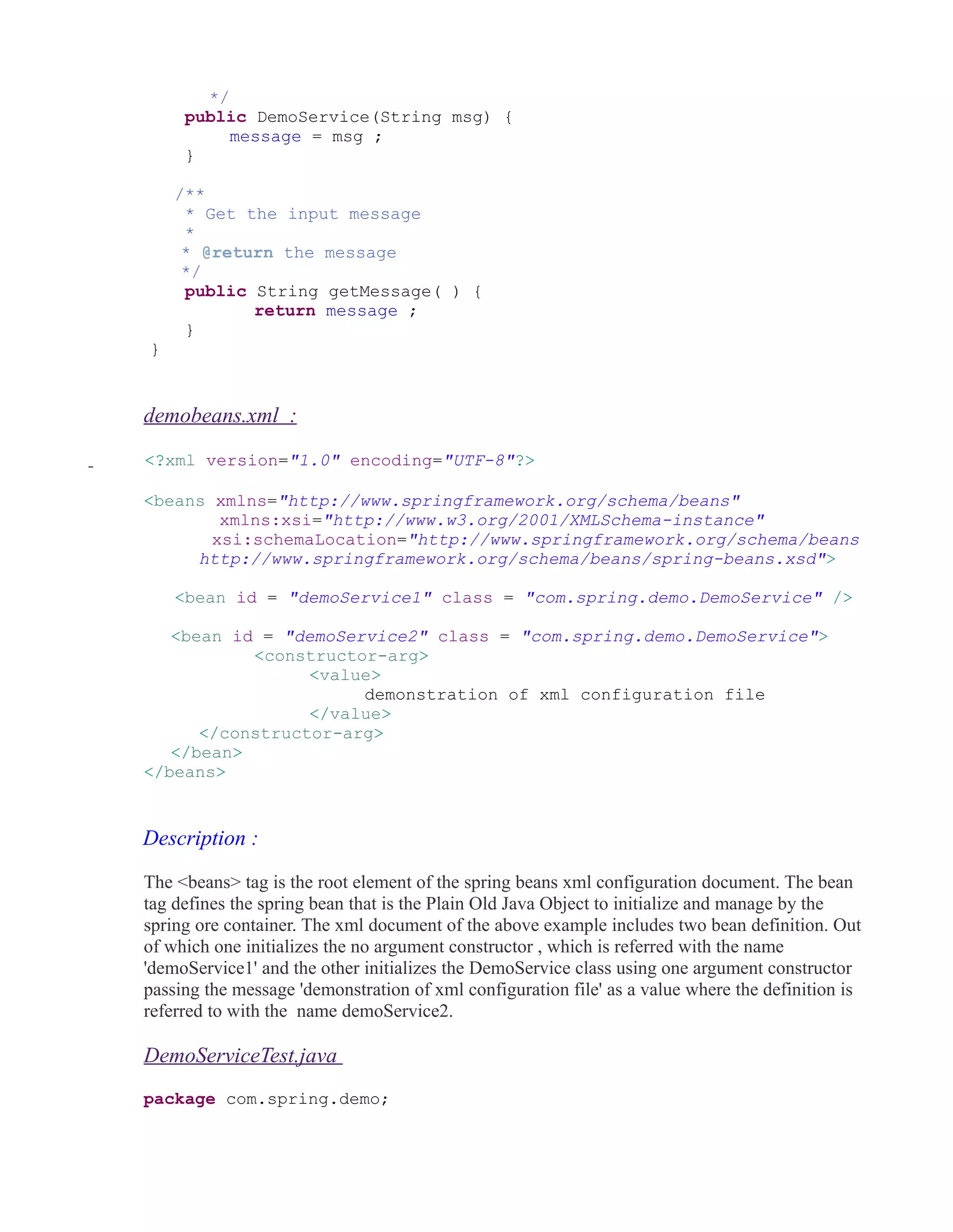 */ 
public DemoService(String msg) { 
message = msg ; 
} 
/** 
* Get the input message 
* 
* @return the message 
*/ 
public String getMessage( ) { 
return message ; 
} 
} 
demobeans.xml : 
<?xml version="1.0" encoding="UTF-8"?> 
<beans xmlns="http://www.springframework.org/schema/beans" 
xmlns:xsi="http://www.w3.org/2001/XMLSchema-instance" 
xsi:schemaLocation="http://www.springframework.org/schema/beans 
http://www.springframework.org/schema/beans/spring-beans.xsd"> 
<bean id = "demoService1" class = "com.spring.demo.DemoService" /> 
<bean id = "demoService2" class = "com.spring.demo.DemoService"> 
<constructor-arg> 
<value> 
demonstration of xml configuration file 
</value> 
</constructor-arg> 
</bean> 
</beans> 
Description : 
The <beans> tag is the root element of the spring beans xml configuration document. The bean 
tag defines the spring bean that is the Plain Old Java Object to initialize and manage by the 
spring ore container. The xml document of the above example includes two bean definition. Out 
of which one initializes the no argument constructor , which is referred with the name 
'demoService1' and the other initializes the DemoService class using one argument constructor 
passing the message 'demonstration of xml configuration file' as a value where the definition is 
referred to with the name demoService2. 
DemoServiceTest.java 
package com.spring.demo; 
 