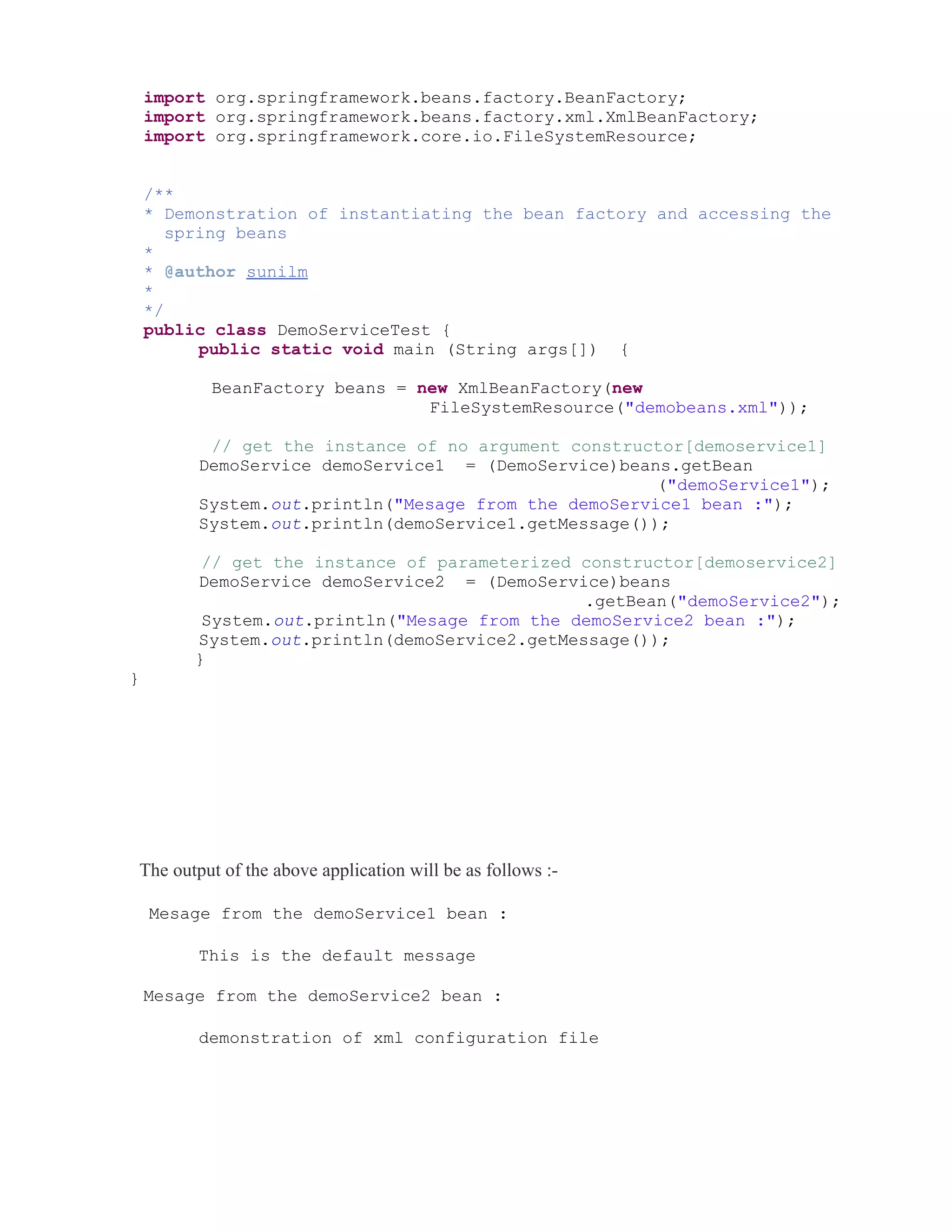 import org.springframework.beans.factory.BeanFactory; 
import org.springframework.beans.factory.xml.XmlBeanFactory; 
import org.springframework.core.io.FileSystemResource; 
/** 
* Demonstration of instantiating the bean factory and accessing the 
spring beans 
* 
* @author sunilm 
* 
*/ 
public class DemoServiceTest { 
public static void main (String args[]) { 
BeanFactory beans = new XmlBeanFactory(new 
FileSystemResource("demobeans.xml")); 
// get the instance of no argument constructor[demoservice1] 
DemoService demoService1 = (DemoService)beans.getBean 
("demoService1"); 
System.out.println("Mesage from the demoService1 bean :"); 
System.out.println(demoService1.getMessage()); 
// get the instance of parameterized constructor[demoservice2] 
DemoService demoService2 = (DemoService)beans 
.getBean("demoService2"); 
System.out.println("Mesage from the demoService2 bean :"); 
System.out.println(demoService2.getMessage()); 
} 
} 
The output of the above application will be as follows :- 
Mesage from the demoService1 bean : 
This is the default message 
Mesage from the demoService2 bean : 
demonstration of xml configuration file 
 