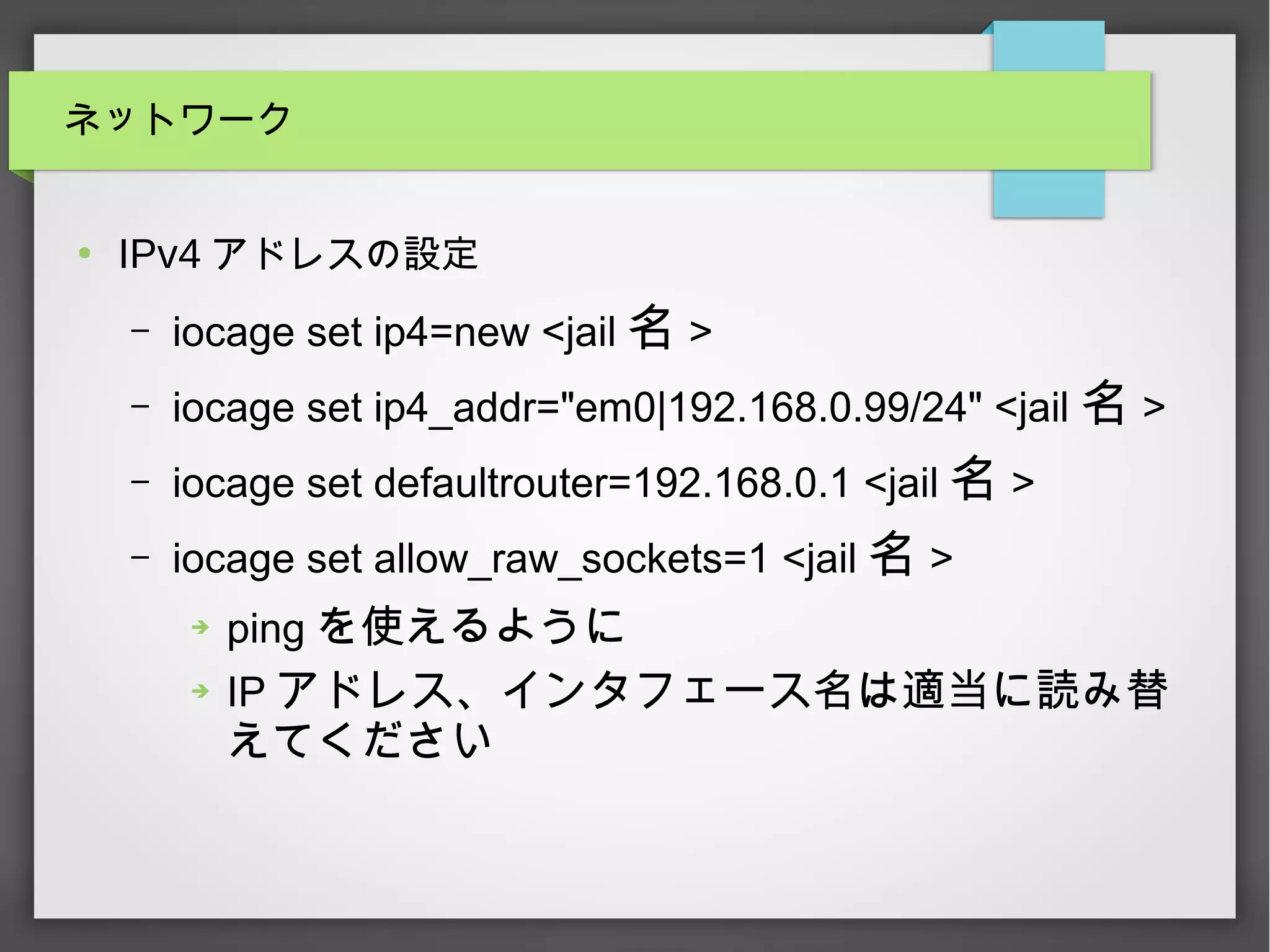 ネットワーク
●
IPv4 アドレスの設定
– iocage set ip4=new <jail 名 >
– iocage set ip4_addr="em0|192.168.0.99/24" <jail 名 >
– iocage set defaultrouter=192.168.0.1 <jail 名 >
– iocage set allow_raw_sockets=1 <jail 名 >
➔ ping を使えるように
➔ IP アドレス、インタフェース名は適当に読み替
えてください
 