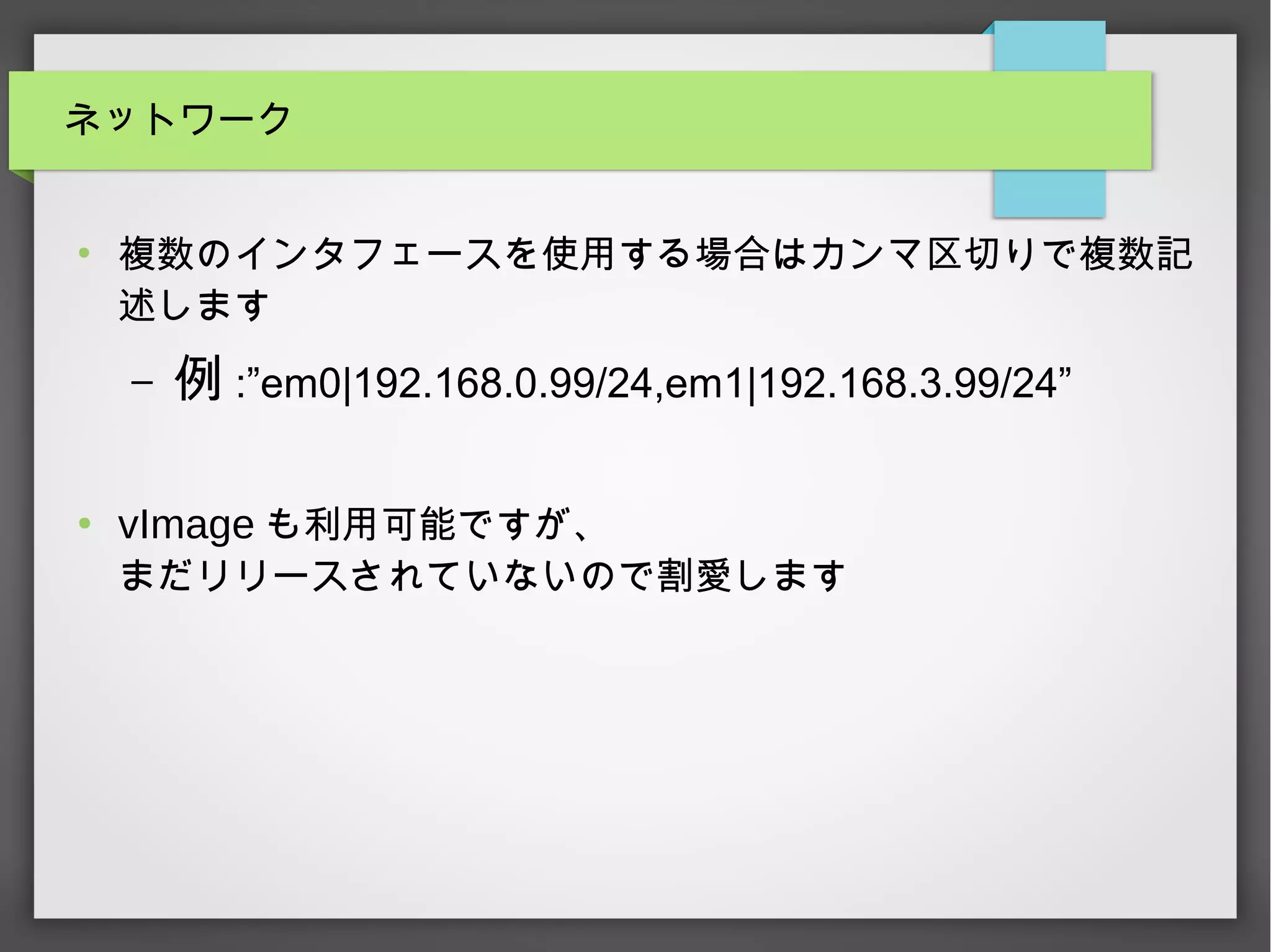 ネットワーク
●
複数のインタフェースを使用する場合はカンマ区切りで複数記
述します
– 例 :”em0|192.168.0.99/24,em1|192.168.3.99/24”
●
vImage も利用可能ですが、
まだリリースされていないので割愛します
 