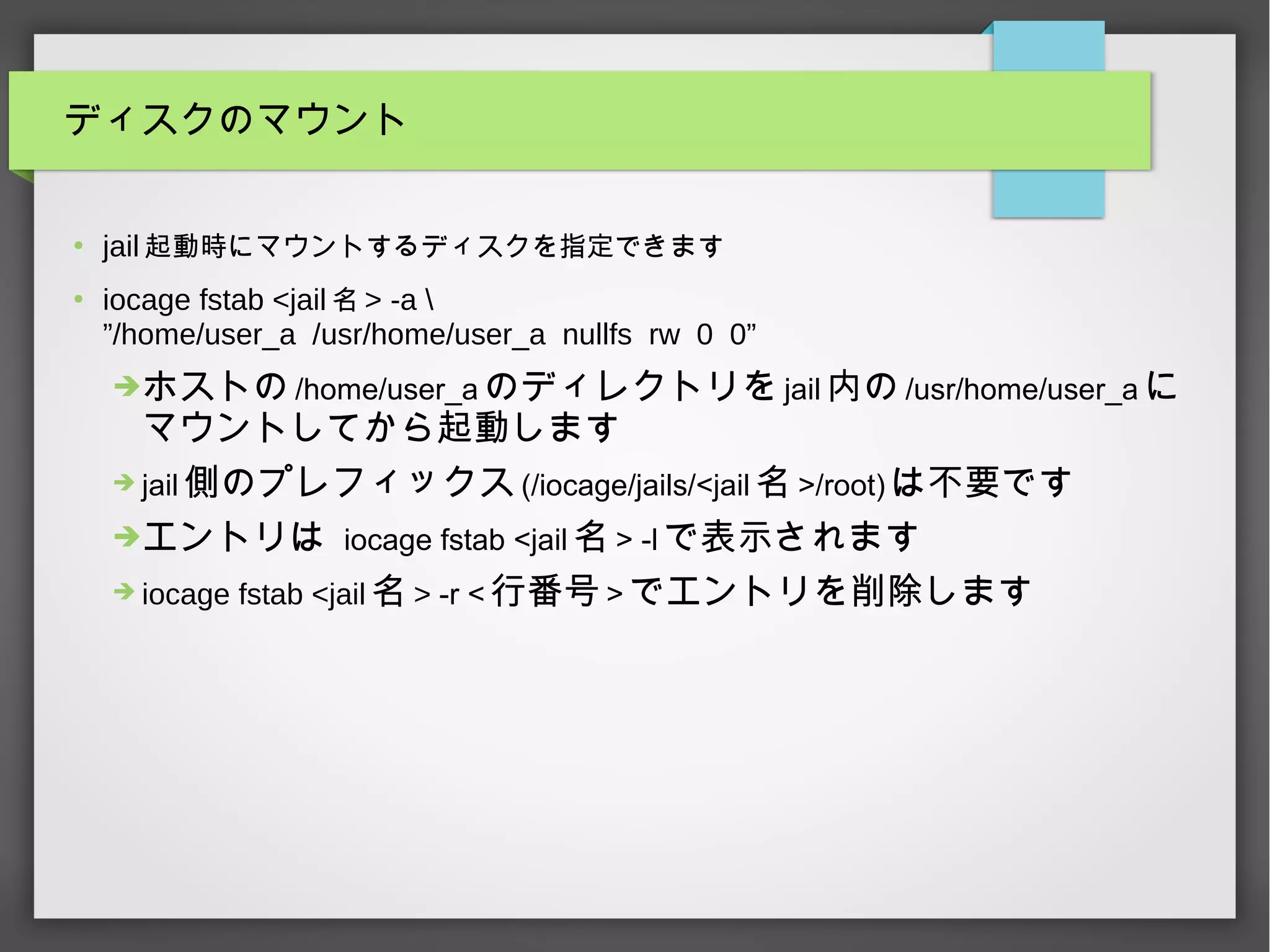 ディスクのマウント
●
jail 起動時にマウントするディスクを指定できます
●
iocage fstab <jail 名 > -a 
”/home/user_a /usr/home/user_a nullfs rw 0 0”
➔ホストの /home/user_a のディレクトリを jail 内の /usr/home/user_a に
マウントしてから起動します
➔ jail 側のプレフィックス (/iocage/jails/<jail 名 >/root) は不要です
➔エントリは iocage fstab <jail 名 > -l で表示されます
➔ iocage fstab <jail 名 > -r < 行番号 > でエントリを削除します
 
