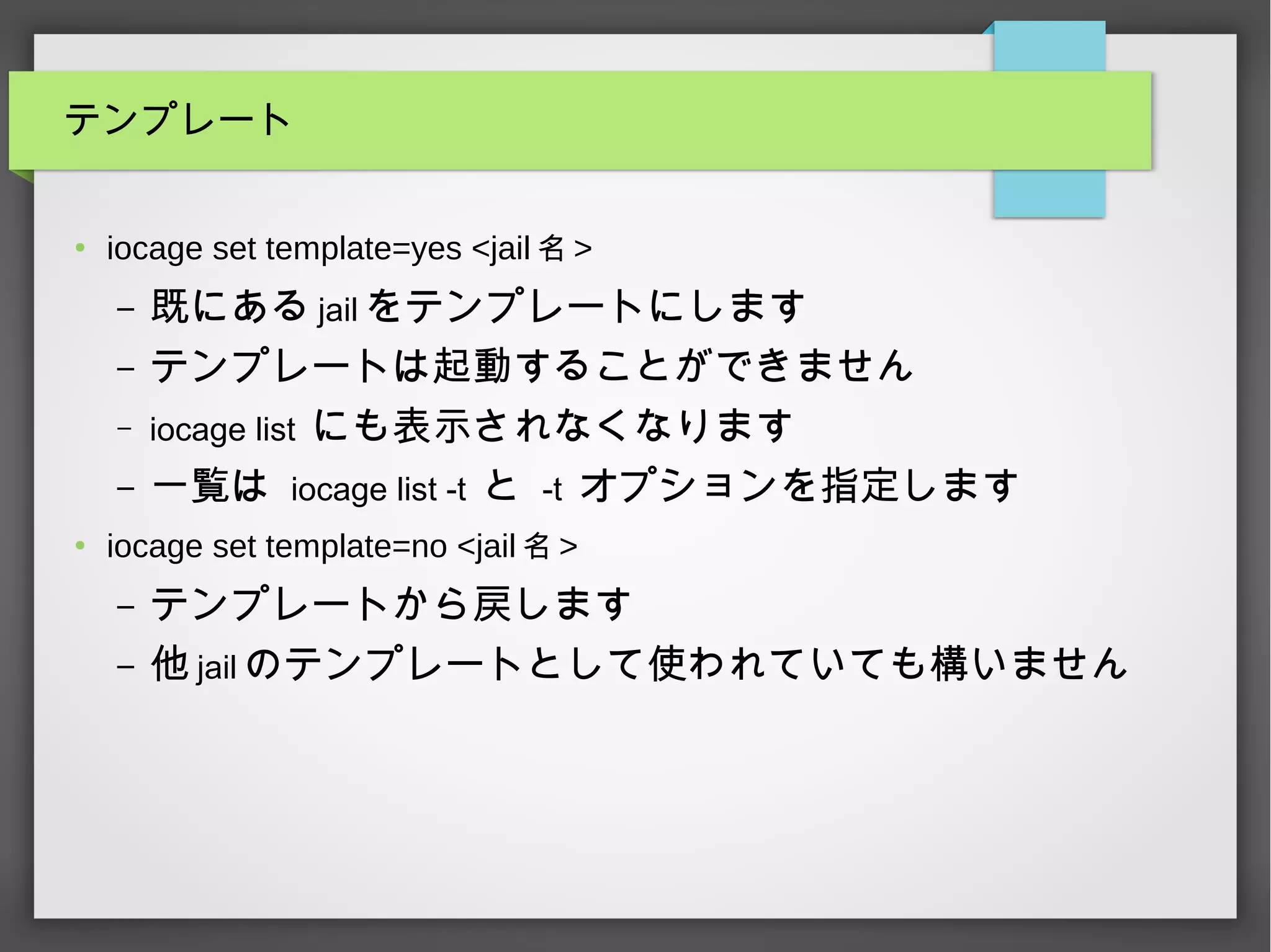 テンプレート
●
iocage set template=yes <jail 名 >
– 既にある jail をテンプレートにします
– テンプレートは起動することができません
– iocage list にも表示されなくなります
– 一覧は iocage list -t と -t オプションを指定します
●
iocage set template=no <jail 名 >
– テンプレートから戻します
– 他 jail のテンプレートとして使われていても構いません
 