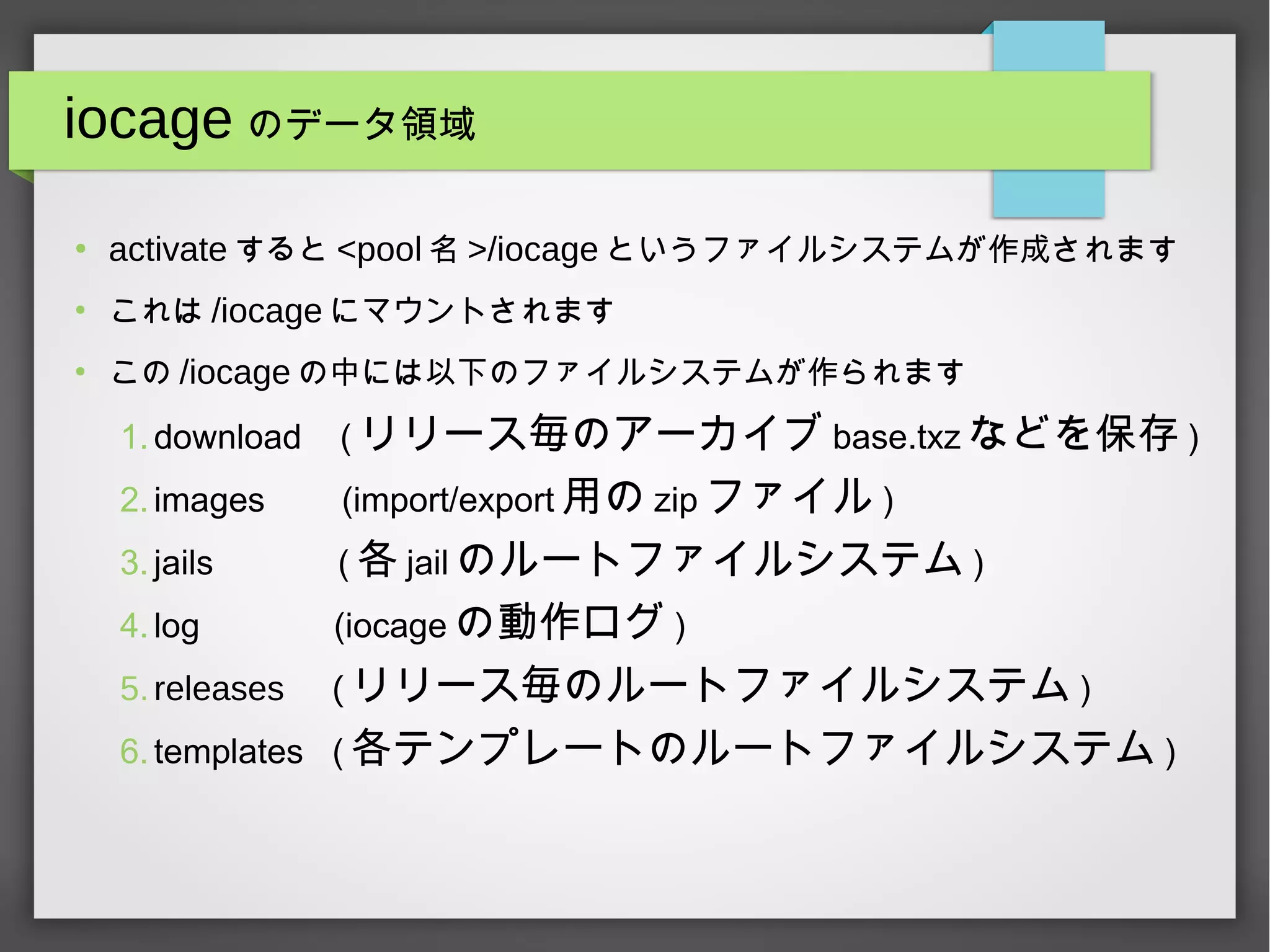 iocage のデータ領域
●
activate すると <pool 名 >/iocage というファイルシステムが作成されます
●
これは /iocage にマウントされます
●
この /iocage の中には以下のファイルシステムが作られます
1.download ( リリース毎のアーカイブ base.txz などを保存 )
2.images (import/export 用の zip ファイル )
3.jails ( 各 jail のルートファイルシステム )
4.log (iocage の動作ログ )
5.releases ( リリース毎のルートファイルシステム )
6.templates ( 各テンプレートのルートファイルシステム )
 
