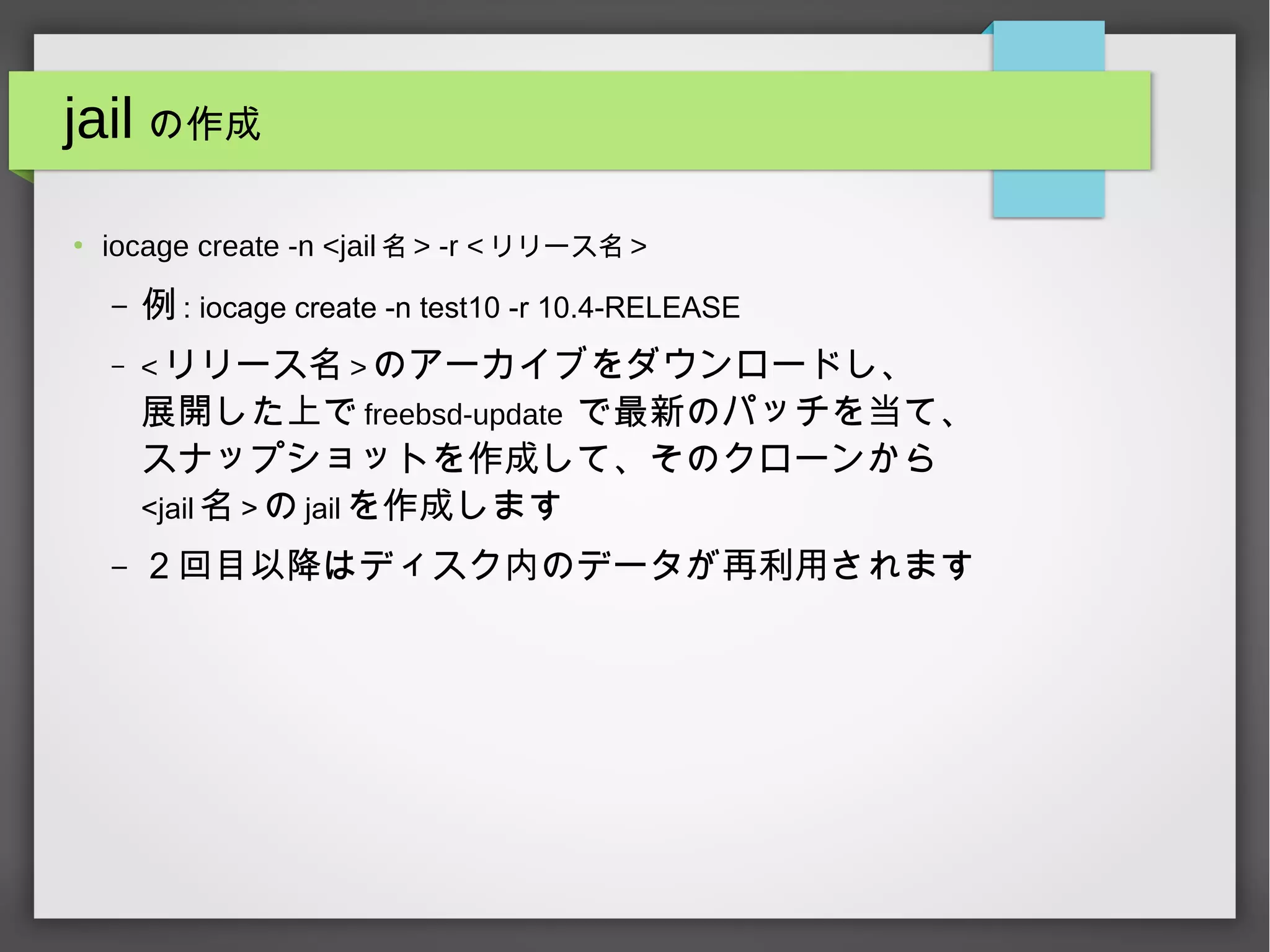 jail の作成
●
iocage create -n <jail 名 > -r < リリース名 >
– 例 : iocage create -n test10 -r 10.4-RELEASE
– < リリース名 > のアーカイブをダウンロードし、
展開した上で freebsd-update で最新のパッチを当て、
スナップショットを作成して、そのクローンから
<jail 名 > の jail を作成します
– ２回目以降はディスク内のデータが再利用されます
 