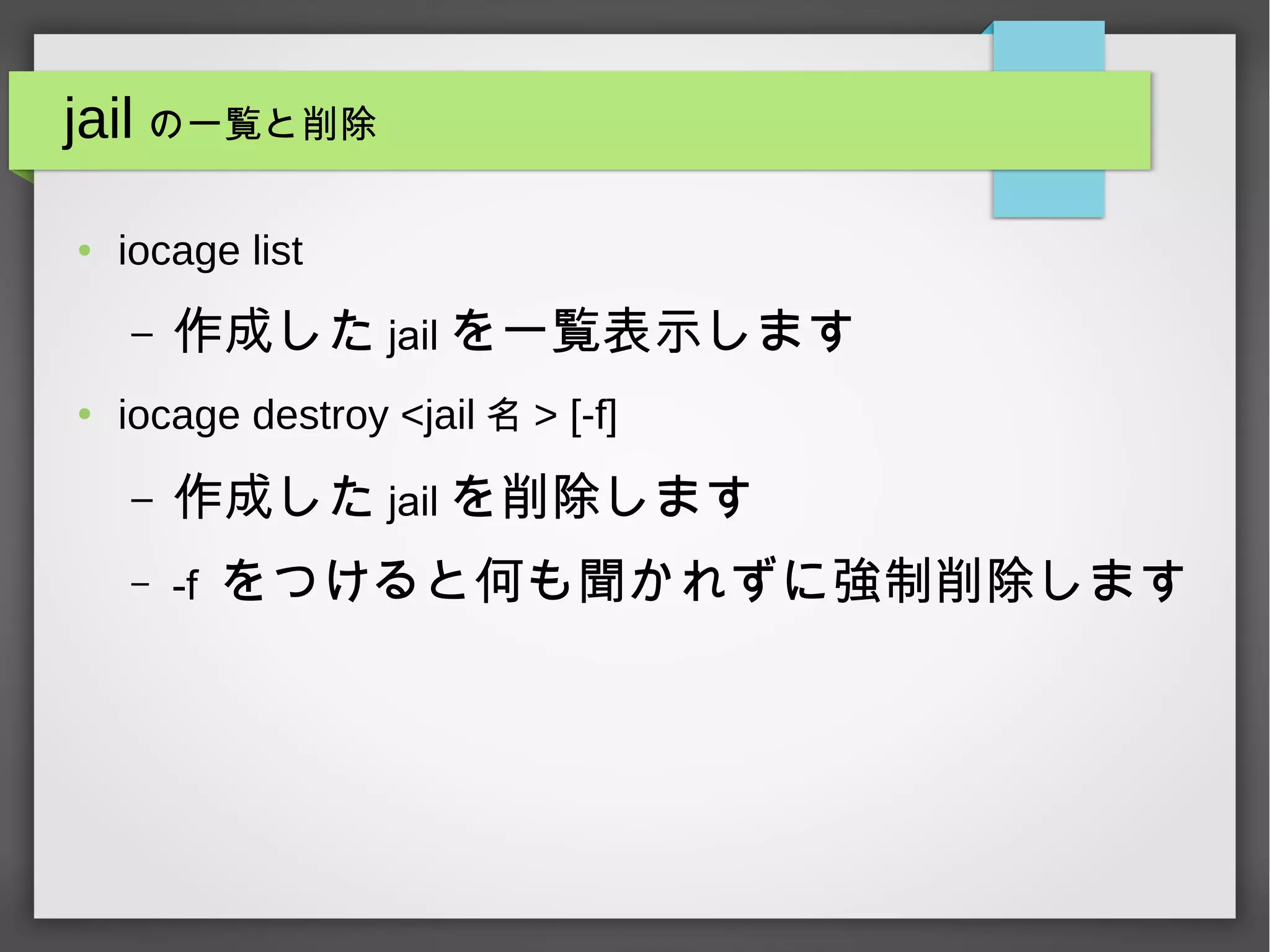 jail の一覧と削除
● iocage list
– 作成した jail を一覧表示します
●
iocage destroy <jail 名 > [-f]
– 作成した jail を削除します
– -f をつけると何も聞かれずに強制削除します
 