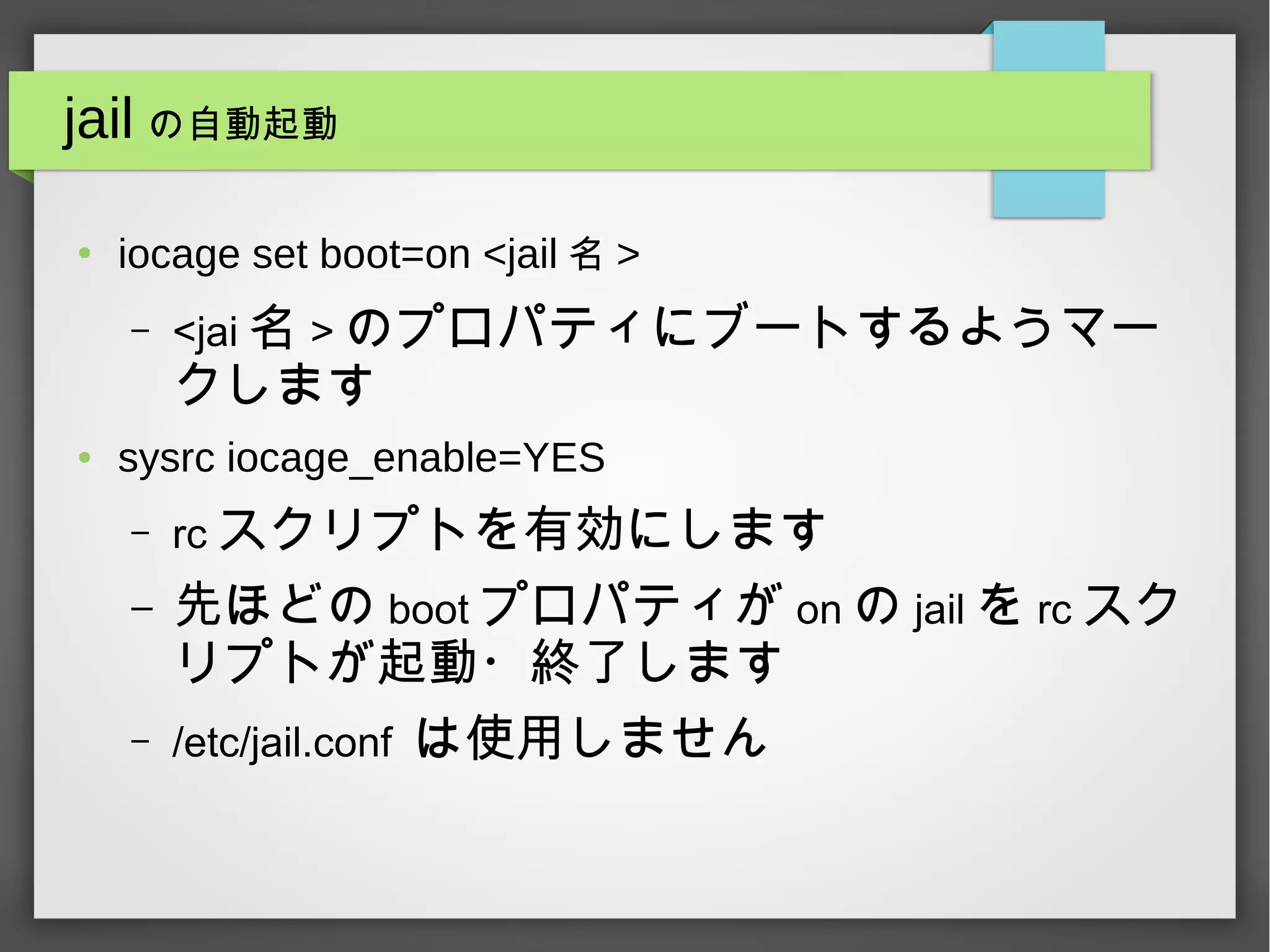 jail の自動起動
●
iocage set boot=on <jail 名 >
– <jai 名 > のプロパティにブートするようマー
クします
● sysrc iocage_enable=YES
– rc スクリプトを有効にします
– 先ほどの boot プロパティが on の jail を rc スク
リプトが起動・終了します
– /etc/jail.conf は使用しません
 