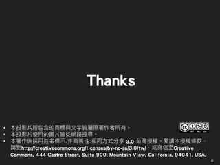61
• 本投影片所包含的商標與文字皆屬原著作者所有。
• 本投影片使用的圖片皆從網路搜尋。
• 本著作係採用姓名標示-非商業性-相同方式分享 3.0 台灣授權。閱讀本授權條款，
請到http://creativecommons.org/licenses/by-nc-sa/3.0/tw/，或寫信至Creative
Commons, 444 Castro Street, Suite 900, Mountain View, California, 94041, USA.
Thanks
 