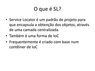 O que é SL?Service Locator é um padrão de projeto para que encapsula a obtenção dos objetos, através de uma camada centralizada.Também é uma forma de IoCFrequentemente é criado com base num contêiner de IoC