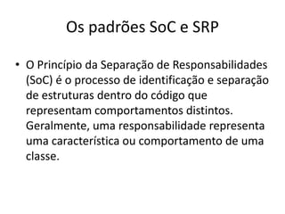 Os padrões SoC e SRPO Princípio da Separação de Responsabilidades (SoC) é o processo de identificação e separação de estruturas dentro do código que representam comportamentos distintos. Geralmente, uma responsabilidade representa uma característica ou comportamento de uma classe.