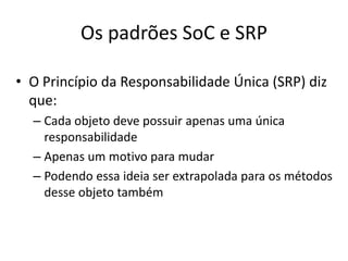 Os padrões SoC e SRPO Princípio da Responsabilidade Única (SRP) dizque: CadaobjetodevepossuirapenasumaúnicaresponsabilidadeApenas um motivoparamudarPodendoessaideiaserextrapoladaparaosmétodosdesseobjetotambém