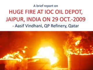 A brief report on
HUGE FIRE AT IOC OIL DEPOT,
JAIPUR, INDIA ON 29 OCT.-2009
- Aasif Vindhani, QP Refinery, Qatar
 