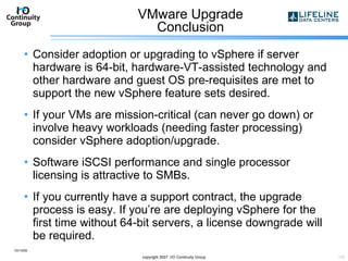 VMware Upgrade Conclusion Consider adoption or upgrading to vSphere if server hardware is 64-bit, hardware-VT-assisted technology and other hardware and guest OS pre-requisites are met to support the new vSphere feature sets desired. If your VMs are mission-critical (can never go down) or involve heavy workloads (needing faster processing) consider vSphere adoption/upgrade. Software iSCSI performance and single processor licensing is attractive to SMBs. If you currently have a support contract, the upgrade process is easy. If you’re are deploying vSphere for the first time without 64-bit servers, a license downgrade will be required. 10/13/09 copyright 2007  I/O Continuity Group 