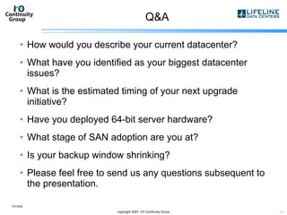 Q&A How would you describe your current datacenter? What have you identified as your biggest datacenter issues? What is the estimated timing of your next upgrade initiative? Have you deployed 64-bit server hardware? What stage of SAN adoption are you at? Is your backup window shrinking? Please feel free to send us any questions subsequent to the presentation. 10/13/09 copyright 2007  I/O Continuity Group 