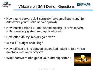 VMware on SAN Design Questions How many servers do I currently have and how many do I add every year?  (aka server sprawl) How much time do IT staff spend setting up new servers with operating system and applications? How often do my servers go down? Is our IT budget shrinking? How difficult is it to convert a physical machine to a virtual machine with each option? What hardware and guest OS’s are supported? copyright I/O Continuity Group, LLC 